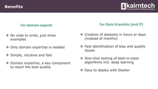 Benefits
 No code to write, just show
examples
 Only domain expertise is needed
 Simple, intuitive and fast
 Domain expertise, a key component
to reach the best quality
For domain experts
 Creation of datasets in hours or days
(instead of months)
 Fast identification of bias and quality
issues
 One-click testing of best-in-class
algorithms incl. deep learning
 Easy to deploy with Docker
For Data Scientists (and IT)
 