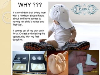 WHY ??? 
It is my dream that every mom 
with a newborn should know 
about and have access to 
having her child’s hands and 
feet cast. 
It comes out of my own wish 
for a 3D cast and missing the 
opportunity with my first 
daughter. 
 