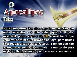 3, 17. Pois dizes: Sou rico, faço bons negócios, de
nada necessito - e não sabes que és infeliz,
miserável, pobre, cego e nu. 18. Aconselho-te que
compres de mim ouro provado ao fogo, para ficares
rico; roupas alvas para te vestires, a fim de que não
apareça a vergonha de tua nudez; e um colírio para
ungir os olhos, de modo que possas ver claramente.
 