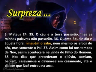 S. Mateus 24, 35. O céu e a terra passarão, mas as
minhas palavras não passarão. 36. Quanto àquele dia e
àquela hora, ninguém o sabe, nem mesmo os anjos do
céu, mas somente o Pai. 37. Assim como foi nos tempos
de Noé, assim acontecerá na vinda do Filho do Homem.
38. Nos dias que precederam o dilúvio, comiam,
bebiam, casavam-se e davam-se em casamento, até o
dia em que Noé entrou na arca.
Surpreza ...2.Pois vós mesmos sabeis muito bem que o dia
do Senhor virá como um ladrão de noite.
3.Quando os homens disserem: Paz e
segurança!, então repentinamente lhes
sobrevirá a destruição, como as dores à mulher
grávida. E não escaparão.
 