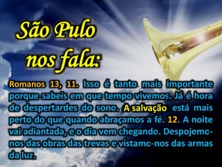Romanos 13, 11. Isso é tanto mais importante
porque sabeis em que tempo vivemos. Já é hora
de despertardes do sono. A salvação está mais
perto do que quando abraçamos a fé. 12. A noite
vai adiantada, e o dia vem chegando. Despojemo-
nos das obras das trevas e vistamo-nos das armas
da luz.
São Pulo
nos fala:
A salvação
 