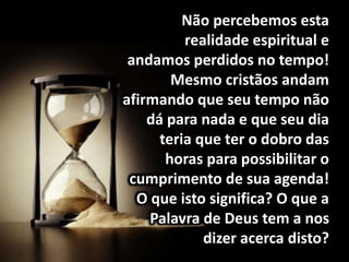 Não percebemos esta
realidade espiritual e
andamos perdidos no tempo!
Mesmo cristãos andam
afirmando que seu tempo não
dá para nada e que seu dia
teria que ter o dobro das
horas para possibilitar o
cumprimento de sua agenda!
O que isto significa? O que a
Palavra de Deus tem a nos
dizer acerca disto?
 