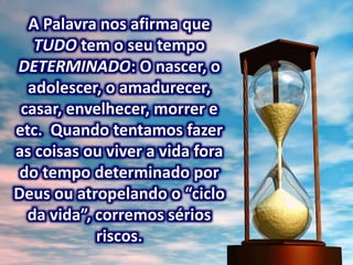 A Palavra nos afirma que
TUDO tem o seu tempo
DETERMINADO: O nascer, o
adolescer, o amadurecer,
casar, envelhecer, morrer e
etc. Quando tentamos fazer
as coisas ou viver a vida fora
do tempo determinado por
Deus ou atropelando o “ciclo
da vida”, corremos sérios
riscos.
 