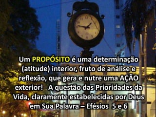 Um PROPÓSITO é uma determinação
(atitude) interior, fruto de análise e
reflexão, que gera e nutre uma AÇÃO
exterior! A questão das Prioridades da
Vida, claramente estabelecidas por Deus
em Sua Palavra – Efésios 5 e 6
 