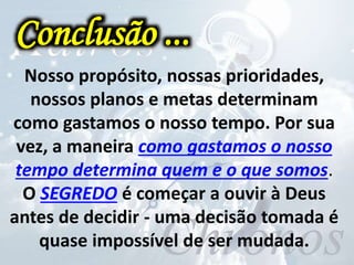 Nosso propósito, nossas prioridades,
nossos planos e metas determinam
como gastamos o nosso tempo. Por sua
vez, a maneira como gastamos o nosso
tempo determina quem e o que somos.
O SEGREDO é começar a ouvir à Deus
antes de decidir - uma decisão tomada é
quase impossível de ser mudada.
Conclusão ...
 