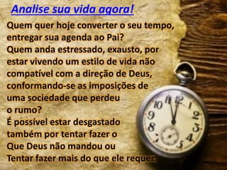 Quem quer hoje converter o seu tempo,
entregar sua agenda ao Pai?
Quem anda estressado, exausto, por
estar vivendo um estilo de vida não
compatível com a direção de Deus,
conformando-se as imposições de
uma sociedade que perdeu
o rumo?
É possível estar desgastado
também por tentar fazer o
Que Deus não mandou ou
Tentar fazer mais do que ele requer.
Analise sua vida agora!
 