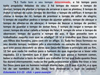 “3.1 Tudo tem o seu tempo determinado, e há tempo para
todo propósito debaixo do céu: 2 há tempo de nascer e tempo de
morrer; tempo de plantar e tempo de arrancar o que se plantou; 3 tempo de
matar e tempo de curar; tempo de derribar e tempo de edificar; 4 tempo de
chorar e tempo de rir; tempo de prantear e tempo de saltar de alegria;
5 tempo de espalhar pedras e tempo de ajuntar pedras; tempo de abraçar e
tempo de afastar-se de abraçar; 6 tempo de buscar e tempo de perder;
tempo de guardar e tempo de deitar fora; 7 tempo de rasgar e tempo de
coser; tempo de estar calado e tempo de falar; 8 tempo de amar e tempo de
aborrecer; tempo de guerra e tempo de paz. 9 Que proveito tem o
trabalhador naquilo com que se afadiga? 10 Vi o trabalho que Deus impôs
aos filhos dos homens, para com ele os afligir. 11 Tudo fez Deus formoso no
seu devido tempo; também pôs a eternidade no coração do homem, sem
que este possa descobrir as obras que Deus fez desde o princípio até ao fim.
12 Sei que nada há melhor para o homem do que regozijar-se e levar vida
regalada; 13 e também que é dom de Deus que possa o homem comer,
beber e desfrutar o bem de todo o seu trabalho 14 Sei que tudo quanto Deus
faz durará eternamente; nada se lhe pode acrescentar e nada lhe tirar; e isto
faz Deus para que os homens temam diante dele. 15 O que é já foi, e o que
há de ser também já foi; Deus fará renovar-se o que se passou.”
Eclesiastes 3:1-15 click > para avançar
 