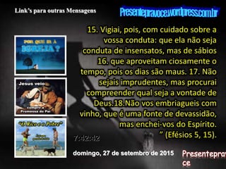 domingo, 27 de setembro de 2015
7:42:42
Link’s para outras Mensagens
15. Vigiai, pois, com cuidado sobre a
vossa conduta: que ela não seja
conduta de insensatos, mas de sábios
16. que aproveitam ciosamente o
tempo, pois os dias são maus. 17. Não
sejais imprudentes, mas procurai
compreender qual seja a vontade de
Deus.18.Não vos embriagueis com
vinho, que é uma fonte de devassidão,
mas enchei-vos do Espírito.
” (Efésios 5, 15).
 