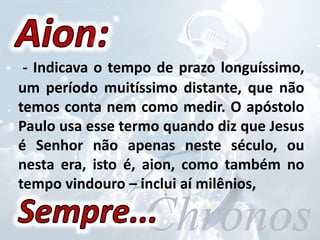 - Indicava o tempo de prazo longuíssimo,
um período muitíssimo distante, que não
temos conta nem como medir. O apóstolo
Paulo usa esse termo quando diz que Jesus
é Senhor não apenas neste século, ou
nesta era, isto é, aion, como também no
tempo vindouro – inclui aí milênios,
 