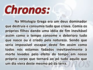 Na Mitologia Grega era um deus dominador
que destruía e consumia tudo que criava. Comia os
próprios filhos dando uma idéia de fim inevitável
assim como o tempo consome e deteriora tudo
que nasce ou é criado pela natureza. Sendo que
seria impossível escapar deste fim assim como
todos nós estamos fadados inevitavelmente à
morte levados pelo efeito do tempo em nosso
próprio corpo que tornará ao pó tudo aquilo que
um dia viera deste mesmo pó da terra.
 