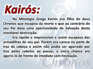 Na Mitologia Grega Kairós era filho do deus
Chronos que escapou da morte e que ao contrário de
seu Pai dava uma oportunidade de Salvação desta
inevitável destruição.
Era rápido e imprevisível e assim escapava das
armadilhas de seu pai. Porém era careca na parte de
traz da cabeça e assim não podia ser agarrado por
traz pelos cabelos ao passar, a única chance era
agarrá-lo de frente de imediato sem hesitação.
 