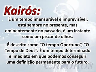É um tempo imensurável e imprevisível,
está sempre no presente, mas
eminentemente no passado, é um instante
como um piscar de olhos.
É descrito como “O tempo Oportuno”, “O
Tempo de Deus”. É um tempo determinado
e imediato em que podemos conseguir
uma definição permanente para o futuro.
 