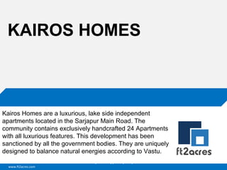 www.ft2acres.com
Cloud | Mobility| Analytics | RIMS
KAIROS HOMES
Kairos Homes are a luxurious, lake side independent
apartments located in the Sarjapur Main Road. The
community contains exclusively handcrafted 24 Apartments
with all luxurious features. This development has been
sanctioned by all the government bodies. They are uniquely
designed to balance natural energies according to Vastu.
 