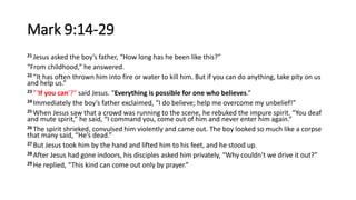 Mark 9:14-29
21 Jesus asked the boy’s father, “How long has he been like this?”
“From childhood,” he answered.
22 “It has often thrown him into fire or water to kill him. But if you can do anything, take pity on us
and help us.”
23 ”‘If you can’?” said Jesus. “Everything is possible for one who believes.”
24 Immediately the boy’s father exclaimed, “I do believe; help me overcome my unbelief!”
25 When Jesus saw that a crowd was running to the scene, he rebuked the impure spirit. “You deaf
and mute spirit,” he said, “I command you, come out of him and never enter him again.”
26 The spirit shrieked, convulsed him violently and came out. The boy looked so much like a corpse
that many said, “He’s dead.”
27 But Jesus took him by the hand and lifted him to his feet, and he stood up.
28 After Jesus had gone indoors, his disciples asked him privately, “Why couldn’t we drive it out?”
29 He replied, “This kind can come out only by prayer.”
 