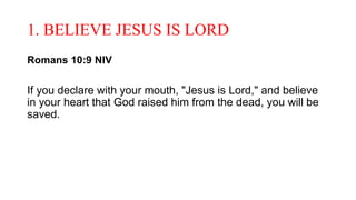 1. BELIEVE JESUS IS LORD
Romans 10:9 NIV
If you declare with your mouth, "Jesus is Lord," and believe
in your heart that God raised him from the dead, you will be
saved.
 