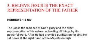 3. BELIEVE JESUS IS THE EXACT
REPRESENTATION OF THE FATHER
HEBREWS 1:3 NIV
The Son is the radiance of God’s glory and the exact
representation of His nature, upholding all things by His
powerful word. After He had provided purification for sins, He
sat down at the right hand of the Majesty on high
 