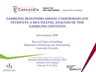 GAMBLING BEHAVIORS AMONG UNDERGRADUATE
STUDENTS: A MULTILEVEL ANALYSIS OF THE
GAMBLING CONTEXTS
Sylvia Kairouz, PhD
Research Chair on Gambling
Department of Sociology and Anthropology
Concordia University
_________________________
International Gambling Conference 2016
Auckland, New Zealand
February 10-12, 2016
 