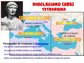 Diocleciano (285)
                                              TETRARQUIA

                                                                       César
                                              César




                       Augusto


Perseguidor de Cristianos y Maniqueos                                   Augusto
Las iglesias cristianas debían ser quemadas
las copias de la Biblia debían ser quemadas
los cristianos fueron privados de cargos públicos y derechos civiles
todos, sin excepción, debían hacer sacrificios a los dioses so pena de muerte
 