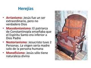 Herejías
• Arrianismo: Jesús fue un ser
  extraordinario, pero no
  verdadero Dios
• Macedonianismo: El patriarca
  de Constantinopla enseñaba que
  el Espíritu Santo era inferior a
  Dios Padre
• Nestorianismo: Jesucristo tuvo 2
  Personas. La virgen sería madre
  solo de la persona humana
• Monofisismo: Jesús sólo tiene
  naturaleza divina
 