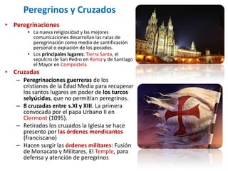 Peregrinos y Cruzados
• Peregrinaciones
       • La nueva religiosidad y las mejores
         comunicaciones desarrollan las rutas de
         peregrinación como medio de santificación
         personal o expiación de los pecados.
       • Los principales lugares: Tierra Santa, el
         sepulcro de San Pedro en Roma y de Santiago
         el Mayor en Compostela
• Cruzadas
   – Peregrinaciones guerreras de los
     cristianos de la Edad Media para recuperar
     los santos lugares en poder de los turcos
     selyúcidas, que no permitían peregrinos.
   – 8 cruzadas entre s.XI y XIII. La primera
     convocada por el papa Urbano II en
     Clermont (1095).
   – Retirados los cruzados la Iglesia se hace
     presente por las órdenes mendicantes
     (franciscano)
   – Hacen surgir las órdenes militares: Fusión
     de Monacato y Militares. El Temple, para
     defensa y atención de peregrinos
 