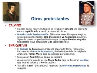 Otros protestantes
• CALVINO
      • Francés que al hacerse luterano se refugia en Ginebra y la convierte
        en una república de acuerdo a sus convicciones.
      • Doctrina de la Predestinación: El hombre no es libre para elegir su
        salvación o condenación. Sólo Dios salva y ya ha elegido a quienes.
        Signo de que estas predestinado es que te vayan bien los negocios
        temporales y que tengas una vida social laboriosa
• ENRIQUE VIII
      • El divorcio de Catalina de Aragón le separa de Roma. Presenta al
        Parlamento el Acta de Supremacía, declarándose Jefe de la Iglesia
        Anglicana. Tomás Moro será decapitado por oponerse.
      • Se casa con Ana Bolena a la que decapitará
      • A su muerte le sucede su hija María Tudor (hija de Catalina) católica,
        que intentó volver a la Roma católica
      • Tras ella, Isabel I (hija de Ana) retomará las reformas protestantes de
        su padre
 