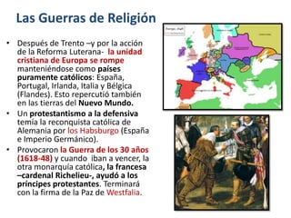Las Guerras de Religión
• Después de Trento –y por la acción
  de la Reforma Luterana- la unidad
  cristiana de Europa se rompe
  manteniéndose como países
  puramente católicos: España,
  Portugal, Irlanda, Italia y Bélgica
  (Flandes). Esto repercutió también
  en las tierras del Nuevo Mundo.
• Un protestantismo a la defensiva
  temía la reconquista católica de
  Alemania por los Habsburgo (España
  e Imperio Germánico).
• Provocaron la Guerra de los 30 años
  (1618-48) y cuando iban a vencer, la
  otra monarquía católica, la francesa
  –cardenal Richelieu-, ayudó a los
  príncipes protestantes. Terminará
  con la firma de la Paz de Westfalia.
 
