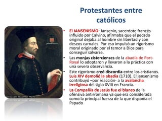 Protestantes entre
              católicos
• El JANSENISMO: Jansenio, sacerdote francés
  influido por Calvino, afirmaba que el pecado
  original dejaba al hombre sin libertad y con
  deseos carnales. Por eso impulsó un rigorismo
  moral originado por el temor a Dios para
  conseguir salvarse.
• Las monjas cistercienses de la abadía de Port-
  Royal lo adoptaron y llevaron a la práctica con
  una severa observancia.
• Este rigorismo creó discordia entre los cristianos.
  Luis XIV demolió la abadía (1710). El jansenismo
  contribuyó –por reacción- a la avalancha
  irreligiosa del siglo XVIII en Francia.
• La Compañía de Jesús fue el blanco de la
  ofensiva antirromana ya que era considerada
  como la principal fuerza de la que disponía el
  Papado
 
