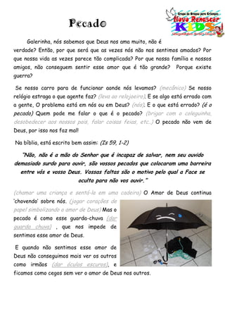 Pecado
Galerinha, nós sabemos que Deus nos ama muito, não é
verdade? Então, por que será que as vezes nós não nos sentimos amados? Por
que nossa vida as vezes parece tão complicada? Por que nossa família e nossos
amigos, não conseguem sentir esse amor que é tão grande? Porque existe
guerra?
Se nosso carro para de funcionar aonde nós levamos? (mecânico) Se nosso
relógio estraga o que agente faz? (leva ao relojoeiro). E se algo está errado com
a gente, O problema está em nós ou em Deus? (nós). E o que está errado? (é o
pecado) Quem pode me falar o que é o pecado? (brigar com o coleguinha,
desobedecer aos nossos pais, falar coisas feias, etc..) O pecado não vem de
Deus, por isso nos faz mal!
Na bíblia, está escrito bem assim: (Is 59, 1-2)
“Não, não é a mão do Senhor que é incapaz de salvar, nem seu ouvido
demasiado surdo para ouvir, são vossos pecados que colocaram uma barreira
entre vós e vosso Deus. Vossas faltas são o motivo pelo qual a Face se
oculta para não vos ouvir.”
(chamar uma criança e sentá-la em uma cadeira) O Amor de Deus continua
„chovendo‟ sobre nós. (jogar corações de
papel simbolizando o amor de Deus) Mas o
pecado é como esse guarda-chuva (dar
guarda chuva) , que nos impede de
sentimos esse amor de Deus.
E quando não sentimos esse amor de
Deus não conseguimos mais ver os outros
como irmãos (dar óculos escuros), e
ficamos como cegos sem ver o amor de Deus nos outros.
 