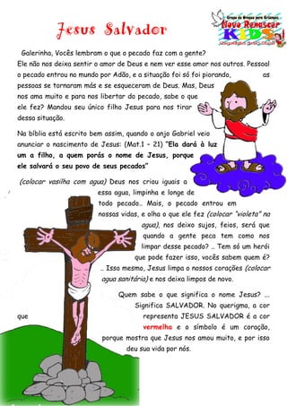 Jesus Salvador
Galerinha, Vocês lembram o que o pecado faz com a gente?
Ele não nos deixa sentir o amor de Deus e nem ver esse amor nos outros. Pessoal
o pecado entrou no mundo por Adão, e a situação foi só foi piorando, as
pessoas se tornaram más e se esqueceram de Deus. Mas, Deus
nos ama muito e para nos libertar do pecado, sabe o que
ele fez? Mandou seu único filho Jesus para nos tirar
dessa situação.
Na bíblia está escrito bem assim, quando o anjo Gabriel veio
anunciar o nascimento de Jesus: (Mat.1 – 21) “Ela dará à luz
um a filho, a quem porás o nome de Jesus, porque
ele salvará o seu povo de seus pecados”
(colocar vasilha com agua) Deus nos criou iguais a
essa agua, limpinha e longe de
todo pecado.. Mais, o pecado entrou em
nossas vidas, e olha o que ele fez (colocar “violeta” na
agua), nos deixo sujos, feios, será que
quando a gente peca tem como nos
limpar desse pecado? .. Tem só um herói
que pode fazer isso, vocês sabem quem é?
.. Isso mesmo, Jesus limpa o nossos corações (colocar
agua sanitária) e nos deixa limpos de novo.
Quem sabe o que significa o nome Jesus? ...
Significa SALVADOR. No querigma, a cor
que representa JESUS SALVADOR é a cor
vermelha e o símbolo é um coração,
porque mostra que Jesus nos amou muito, e por isso
deu sua vida por nós.
 