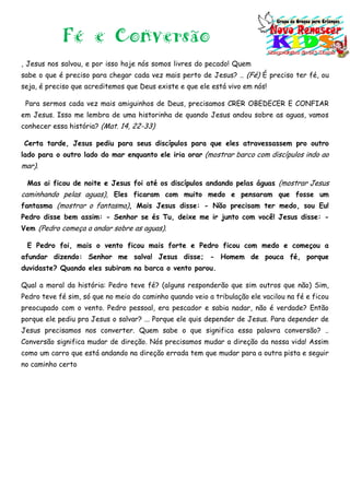 Fé e Conversão
, Jesus nos salvou, e por isso hoje nós somos livres do pecado! Quem
sabe o que é preciso para chegar cada vez mais perto de Jesus? .. (Fé) É preciso ter fé, ou
seja, é preciso que acreditemos que Deus existe e que ele está vivo em nós!
Para sermos cada vez mais amiguinhos de Deus, precisamos CRER OBEDECER E CONFIAR
em Jesus. Isso me lembra de uma historinha de quando Jesus andou sobre as aguas, vamos
conhecer essa história? (Mat. 14, 22-33)
Certa tarde, Jesus pediu para seus discípulos para que eles atravessassem pro outro
lado para o outro lado do mar enquanto ele iria orar (mostrar barco com discípulos indo ao
mar).
Mas ai ficou de noite e Jesus foi até os discípulos andando pelas águas (mostrar Jesus
caminhando pelas aguas), Eles ficaram com muito medo e pensaram que fosse um
fantasma (mostrar o fantasma), Mais Jesus disse: - Não precisam ter medo, sou Eu!
Pedro disse bem assim: - Senhor se és Tu, deixe me ir junto com você! Jesus disse: -
Vem (Pedro começa a andar sobre as aguas).
E Pedro foi, mais o vento ficou mais forte e Pedro ficou com medo e começou a
afundar dizendo: Senhor me salva! Jesus disse; - Homem de pouca fé, porque
duvidaste? Quando eles subiram na barca o vento parou.
Qual a moral da história: Pedro teve fé? (alguns responderão que sim outros que não) Sim,
Pedro teve fé sim, só que no meio do caminho quando veio a tribulação ele vacilou na fé e ficou
preocupado com o vento. Pedro pessoal, era pescador e sabia nadar, não é verdade? Então
porque ele pediu pra Jesus o salvar? ... Porque ele quis depender de Jesus. Para depender de
Jesus precisamos nos converter. Quem sabe o que significa essa palavra conversão? ..
Conversão significa mudar de direção. Nós precisamos mudar a direção da nossa vida! Assim
como um carro que está andando na direção errada tem que mudar para a outra pista e seguir
no caminho certo
 