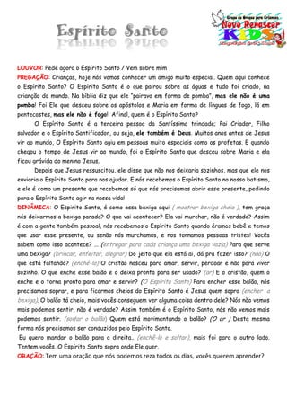 Espírito Santo
LOUVOR: Pede agora o Espírito Santo / Vem sobre mim
PREGAÇÃO: Crianças, hoje nós vamos conhecer um amigo muito especial. Quem aqui conhece
o Espírito Santo? O Espírito Santo é o que pairou sobre as águas e tudo foi criado, na
crianção do mundo. Na bíblia diz que ele “pairava em forma de pomba”, mas ele não é uma
pomba! Foi Ele que desceu sobre os apóstolos e Maria em forma de línguas de fogo, lá em
pentecostes, mas ele não é fogo! Afinal, quem é o Espírito Santo?
O Espírito Santo é a terceira pessoa da Santíssima trindade; Pai Criador, Filho
salvador e o Espírito Santificador, ou seja, ele também é Deus. Muitos anos antes de Jesus
vir ao mundo, O Espírito Santo agiu em pessoas muito especiais como os profetas. E quando
chegou o tempo de Jesus vir ao mundo, foi o Espírito Santo que desceu sobre Maria e ela
ficou grávida do menino Jesus.
Depois que Jesus ressuscitou, ele disse que não nos deixaria sozinhos, mas que ele nos
enviaria o Espírito Santo para nos ajudar. E nós recebemos o Espírito Santo no nosso batismo,
e ele é como um presente que recebemos só que nós precisamos abrir esse presente, pedindo
para o Espírito Santo agir na nossa vida!
DINÂMICA: O Espirito Santo, é como essa bexiga aqui ( mostrar bexiga cheia ), tem graça
nós deixarmos a bexiga parada? O que vai acontecer? Ela vai murchar, não é verdade? Assim
é com a gente também pessoal, nós recebemos o Espírito Santo quando éramos bebê e temos
que usar esse presente, ou senão nós murchamos, e nos tornamos pessoas tristes! Vocês
sabem como isso acontece? ... (entregar para cada criança uma bexiga vazia) Para que serve
uma bexiga? (brincar, enfeitar, alegrar) Do jeito que ela está ai, dá pra fazer isso? (não) O
que está faltando? (enchê-lo) O cristão nasceu para amar, servir, perdoar e não para viver
sozinho. O que enche esse balão e o deixa pronta para ser usado? (ar) E o cristão, quem o
enche e o torna pronto para amar e servir? (O Espírito Santo) Para encher esse balão, nós
precisamos soprar, e para ficarmos cheios do Espírito Santo é Jesus quem sopra (encher a
bexiga). O balão tá cheio, mais vocês conseguem ver alguma coisa dentro dele? Nós não vemos
mais podemos sentir, não é verdade? Assim também é o Espírito Santo, nós não vemos mais
podemos sentir. (soltar o balão) Quem está movimentando o balão? (O ar ) Desta mesma
forma nós precisamos ser conduzidos pelo Espírito Santo.
Eu quero mandar o balão para a direita.. (enchê-lo e soltar), mais foi para o outro lado.
Tentem vocês. O Espírito Santo sopra onde Ele quer.
ORAÇÃO: Tem uma oração que nós podemos reza todos os dias, vocês querem aprender?
 