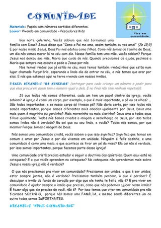 Materiais: Papeis com números sortidos diferentes.
Louvor: Vivendo em comunidade – Pescadores Kids
Boa noite galerinha, Vocês sabiam que nós formamos uma
família com Deus? Jesus disse que “Como o Pai me ama, assim também eu vos amei” (Jo 15,9)
E por nosso irmão Jesus, Deus Pai nos adotou como filhos. Como nós somos da família de Deus,
um dia nós vamos morar lá no céu com ele. Nossa família tem uma mãe, vocês sabiam? Porque
Jesus nos deixou sua mãe, Maria que cuida de nós. Quando precisamos de ajuda, pedimos a
Maria que sempre nos escuta e pede a Jesus por nós.
Nós temos irmãos que já estão no céu, mais temos também irmãozinhos que estão num
lugar chamado Purgatório, esperando o lindo dia de entrar no céu, e nós temos que orar por
elas. E nós que estamos aqui na terra vivendo com nossos irmãos.
FAZER DINÂMICA “OS NÚMEROS” (entregar para cada criança um número e pedir para
que elas procurem quem tem o numero igual a dela. E no final não tem nenhum repetido).
Já que todos nós somos diferentes, cada um tem um papel dentro da igreja, vocês
sabiam? A igreja é como um corpo, por exemplo, o que é mais importante, o pé ou os olhos? ...
São todos importantes, e se nosso corpo só tivesse pé? Não daria certo, por isso todos nós
somos importantes, porque somos diferentes mais amados igualmente por Deus. Deus ama
mais quem é magrinho ou gordinho? Mais moreninho ou mais clarinho? Deus ama a todos seus
filhos igualmente. Todos nós fomos criados a imagem e semelhança de Deus, por isso todos
somos lindos não é verdade? Eu sei que eu sou lindo, e vocês? Todos nós somos, por que
mesmo? Porque somos a imagem de Deus.
Nós somos uma comunidade cristã, vocês sabem o que isso significa? Significa que temos em
comum o amor por Jesus e por ele vivemos em unidade. Ninguém é feliz sozinho, e uma
comunidade é como uma mesa, o que acontece se tirar um pé da mesa? Ela cai não é verdade,
por isso somos importantes, porque fazemos parte dessa igreja!
Uma comunidade cristã precisa estudar e seguir a doutrina dos apóstolos. Quem aqui está na
catequese? E o que vocês aprendem na catequese? Na catequese nós aprendemos mais sobre
Jesus e nossa igreja não é verdade?
O que nós precisamos pra viver em comunidade? Precisamos ser unidos, o que é ser unidos:
estar sempre juntos, não é verdade? Precisamos também perdoar, o que é perdoar? É
desculpar o irmão do fundo do coração por algo que ele tenha te feito, não é? E pra viver em
comunidade é ajudar sempre o irmão que precisa, como que nós podemos ajudar nosso irmão?
É fazer algo que ele precise de você, não é? Por isso temos que viver em comunidade pra não
ficarmos SOZINHO, porque nós somos uma FAMÍLIA, e mesmo sendo diferentes um do
outro todos somos IMPORTANTES.
DINÂMICA: “PIQUE COMUNIDADE”
 