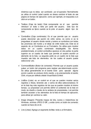 dinámica que no deba ser cambiado por el operador. Normalmente
se utiliza el control Label cuando se desea cambiar el texto de una
página en tiempo de ejecución, como por ejemplo, en respuesta a un
click en un botón.
 Textbox (Caja de texto): Este componente es el que permite
introducir un texto o letra por parte del usuario, este tipo de
componente es típico cuando se le pide al usuario algún tipo de
dato.
 ComboBox (Caja combinada): Es el que permite que un usuario
pueda sleccionar una opción de entre varias, es como si se le
preguntase al usuario donde reside y tuviera un combobox con todas
las provincias del mundo y el eleije de entre todas una. Este es el
aspecto de un Combobox en un Formulario. Se utiliza para mostrar
datos en un cuadro combinado desplegable. De tforma
predeterminada, el control comboBox aparece en dos partes: la parte
superior es un cuadro de texto que permite al usuario escribir un
elemento de la lista. La segunda parte es un cuadro de la lista que
muestra una lista de elementos de los cuales el usuario puede
seleccionar uno.
 CommandButton (Boton de comando): Permite que un usuario pueda
pulsar un botón del programa para realizar una determinada acción.
Se utiliza generalmente en el evento Click para ejecutar alguna
acción cuando se produce dicho evento, y es precisamente el evento
Click, el que por defecto añade Visual BasicControl
 ListBox (Lista): es un control en el que se pueden mostrar varios
registros o líneas, teniendo uno o varios de ellos seleccionado(s). Si
en la lista hay más registros de los que se pueden mostrar al mismo
tiempo, La propiedad List permite definir el contenido de la lista en
modo de diseño a través de la ventana de propiedades. List permite
también acceder a los elementos de la lista en tiempo de ejecución,
para utilizar y/o cambiar su valor.
 Image (Imagen): Presenta mapas de bits, iconos o metarchivos de
Windows, archivos JPEG O GIF, y actúa como un botón de comando
cuando se hace clic en él.
 Line (Línea): Agrega un segmento de línea recta a un formulario.
 