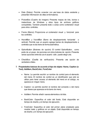  Data (Datos): Permite conectar con una base de datos existente y
presentar información de ellas enformularios.
 PictureBox (Cuadro de imagen): Presenta mapas de bits, íconos o
metarchivos de Windows y otros tipos de archivos gráficos
compatibles. También presenta texto o actúa como contenedor visual
para otros controles.
 Frame (Marco): Proporciona un contenedor visual y funcional para
los controles.
 HscrollBar y VscrollBar (Barra de desplazamiento horizontal o
vertical): Permite que un usuario agrega barras de desplazamiento a
controles que no las tiene de formaautomática.
 OptionButton (Botones de opción): El control OptionButton, como
parte de un grupo de opciones con otros botones de opción. Presenta
varias opciones entre las ue el usuario sólo puede elegir una.
 CheckBox: (Casilla de verificación): Presenta una opción de
verdadera ofalso.
7. Propiedades básicas de acuerdo al tipo de objeto: Name, Caption (o
Text), AddItem, BackColor, ForeColor
 Name: Le permite escribir un nombre de control para el elemento
del menú. El nombre de control es un identificador que solo se
utiliza para tener acceso al elemento del menú en el código, no
aparece en ningún menú.
 Caption: Le permite escribir el nombre del comando o del menú
que desea que aparezca en la barra de menú.
 AddItem: Permite añadir nuevos elementos a la lista.
 BackColor: Especifica el color del fondo. Está disponible en
tiempo de diseño y en tiempo de ejecución.
 ForeColor: Especifica el color del primer plano empleado para
mostrar texto y gráficos en un objeto. Está disponible en tiempo
de diseño y en tiempo de ejecución.
 