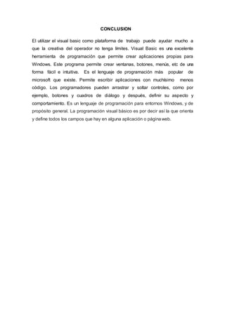 CONCLUSION
El utilizar el visual basic como plataforma de trabajo puede ayudar mucho a
que la creativa del operador no tenga límites. Visual Basic es una excelente
herramienta de programación que permite crear aplicaciones propias para
Windows. Este programa permite crear ventanas, botones, menús, etc de una
forma fácil e intuitiva. Es el lenguaje de programación más popular de
microsoft que existe. Permite escribir aplicaciones con muchísimo menos
código. Los programadores pueden arrastrar y soltar controles, como por
ejemplo, botones y cuadros de diálogo y después, definir su aspecto y
comportamiento. Es un lenguaje de programación para entornos Windows, y de
propósito general. La programación visual básico es por decir así la que orienta
y define todos los campos que hay en alguna aplicación o página web.
 