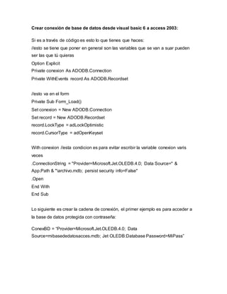 Crear conexión de base de datos desde visual basic 6 a access 2003:
Si es a través de código es esto lo que tienes que haces:
//esto se tiene que poner en general son las variables que se van a suar pueden
ser las que tú quieras
Option Explicit
Private conexion As ADODB.Connection
Private WithEvents record As ADODB.Recordset
//esto va en el form
Private Sub Form_Load()
Set conexion = New ADODB.Connection
Set record = New ADODB.Recordset
record.LockType = adLockOptimistic
record.CursorType = adOpenKeyset
With conexion //esta condicion es para evitar escribir la variable conexion varis
veces
.ConnectionString = "Provider=Microsoft.Jet.OLEDB.4.0; Data Source=" &
App.Path & "archivo.mdb; persist security info=False"
.Open
End With
End Sub
Lo siguiente es crear la cadena de conexión, el primer ejemplo es para acceder a
la base de datos protegida con contraseña:
ConexBD = “Provider=Microsoft.Jet.OLEDB.4.0; Data
Source=mibasededatosacces.mdb; Jet OLEDB:Database Password=MiPass”
 