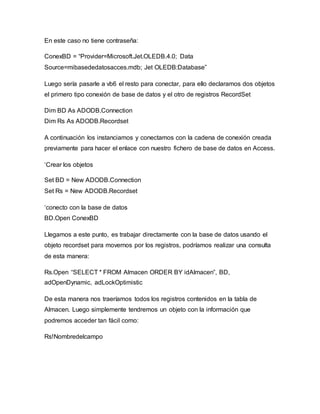 En este caso no tiene contraseña:
ConexBD = “Provider=Microsoft.Jet.OLEDB.4.0; Data
Source=mibasededatosacces.mdb; Jet OLEDB:Database”
Luego sería pasarle a vb6 el resto para conectar, para ello declaramos dos objetos
el primero tipo conexión de base de datos y el otro de registros RecordSet
Dim BD As ADODB.Connection
Dim Rs As ADODB.Recordset
A continuación los instanciamos y conectamos con la cadena de conexión creada
previamente para hacer el enlace con nuestro fichero de base de datos en Access.
‘Crear los objetos
Set BD = New ADODB.Connection
Set Rs = New ADODB.Recordset
‘conecto con la base de datos
BD.Open ConexBD
Llegamos a este punto, es trabajar directamente con la base de datos usando el
objeto recordset para movernos por los registros, podríamos realizar una consulta
de esta manera:
Rs.Open “SELECT * FROM Almacen ORDER BY idAlmacen”, BD,
adOpenDynamic, adLockOptimistic
De esta manera nos traeríamos todos los registros contenidos en la tabla de
Almacen. Luego simplemente tendremos un objeto con la información que
podremos acceder tan fácil como:
Rs!Nombredelcampo
 