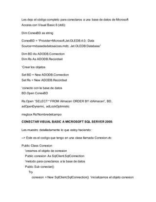 Les dejo el código completo para conectaros a una base de datos de Microsoft
Access con Visual Basic 6 (vb6):
Dim ConexBD as string
ConexBD = “Provider=Microsoft.Jet.OLEDB.4.0; Data
Source=mibasededatosacces.mdb; Jet OLEDB:Database”
Dim BD As ADODB.Connection
Dim Rs As ADODB.Recordset
‘Crear los objetos
Set BD = New ADODB.Connection
Set Rs = New ADODB.Recordset
‘conecto con la base de datos
BD.Open ConexBD
Rs.Open “SELECT * FROM Almacen ORDER BY idAlmacen”, BD,
adOpenDynamic, adLockOptimistic
msgbox Rs!Nombredelcampo
CONECTAR VISUAL BASIC A MICROSOFT SQL SERVER 2008:
Les muestro detalladamente lo que estoy haciendo:
--> Este es el codigo que tengo en una clase llamada Conexion.vb:
Public Class Conexion
'creamos el objeto de conexion
Public conexion As SqlClient.SqlConnection
'metodo para conectanos a la base de datos
Public Sub conectar()
Try
conexion = New SqlClient.SqlConnection() 'inicializamos el objeto conexion
 