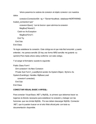 datos
'ahora pasamos la cadena de conexion al objeto conexion con nuestros
conexion.ConnectionStri ng = "Server=localhost; database=NORTHWIND;
trusted_connection=yes"
conexion.Open() 'con la funcion open abrimos la conexion
MsgBox("Abierto")
Catch ex As Exception
MsgBox("Error")
End Try
End Sub
End Class
Ya logre establecer la conexión. Este código es el que más fácil encontré y puedo
entender, me parece sencillo (Si hay una forma MÁS sencilla me gustaría su
opinión) Pero hasta ahora estoy conforme con este código.
Y al cargar el formulario sucede lo siguiente:
Public Class Form1
Dim conexion1 As New Conexion
Private Sub Form1_Load(ByVal sender As System.Object, ByVal e As
System.EventArgs) Handles MyBase.Load
conexion1.conectar()
End Sub
End Class
CONECTAR VISUAL BASIC A MYSQL:
Para conectar Visual Basic .NET y MySQL, lo primero que debemos hacer es
bajarnos la librería necesaria para establecer la conexión y trabajar con las
funciones que nos brinda MySQL. Por eso deben descargar MySQL Connector
.NET, que lo pueden buscar en el sitio Web oficial junto con toda su
documentación disponible.
 