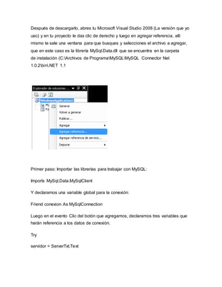Después de descargarlo, abres tu Microsoft Visual Studio 2008 (La versión que yo
uso) y en tu proyecto le das clic de derecho y luego en agregar referencia, allí
mismo te sale una ventana para que busques y selecciones el archivo a agregar,
que en este caso es la librería MySql.Data.dll que se encuentra en la carpeta
de instalación (C:Archivos de ProgramaMySQLMySQL Connector Net
1.0.2bin.NET 1.1
Primer paso: Importar las librerías para trabajar con MySQL:
Imports MySql.Data.MySqlClient
Y declaramos una variable global para la conexión:
Friend conexion As MySqlConnection
Luego en el evento Clic del botón que agregamos, declaramos tres variables que
harán referencia a los datos de conexión.
Try
servidor = ServerTxt.Text
 