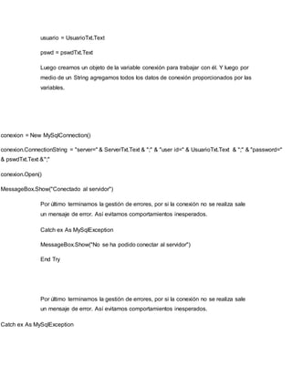 usuario = UsuarioTxt.Text
pswd = pswdTxt.Text
Luego creamos un objeto de la variable conexión para trabajar con él. Y luego por
medio de un String agregamos todos los datos de conexión proporcionados por las
variables.
conexion = New MySqlConnection()
conexion.ConnectionString = "server=" & ServerTxt.Text & ";" & "user id=" & UsuarioTxt.Text & ";" & "password="
& pswdTxt.Text &";"
conexion.Open()
MessageBox.Show("Conectado al servidor")
Por último terminamos la gestión de errores, por si la conexión no se realiza sale
un mensaje de error. Así evitamos comportamientos inesperados.
Catch ex As MySqlException
MessageBox.Show("No se ha podido conectar al servidor")
End Try
Por último terminamos la gestión de errores, por si la conexión no se realiza sale
un mensaje de error. Así evitamos comportamientos inesperados.
Catch ex As MySqlException
 