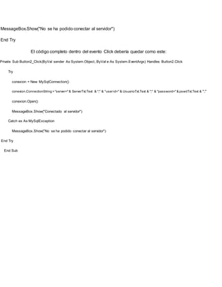 MessageBox.Show("No se ha podido conectar al servidor")
End Try
El código completo dentro del evento Click debería quedar como este:
Private Sub Button2_Click(ByVal sender As System.Object, ByVal e As System.EventArgs) Handles Button2.Click
Try
conexion = New MySqlConnection()
conexion.ConnectionString = "server="& ServerTxt.Text & ";" & "user id=" & UsuarioTxt.Text & ";" & "password="& pswdTxt.Text & ";"
conexion.Open()
MessageBox.Show("Conectado al servidor")
Catch ex As MySqlException
MessageBox.Show("No se ha podido conectar al servidor")
End Try
End Sub
 