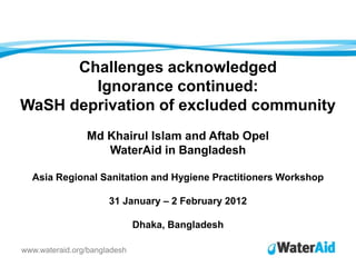 Challenges acknowledged
        Ignorance continued:
WaSH deprivation of excluded community
                Md Khairul Islam and Aftab Opel
                   WaterAid in Bangladesh

  Asia Regional Sanitation and Hygiene Practitioners Workshop

                      31 January – 2 February 2012

                              Dhaka, Bangladesh

www.wateraid.org/bangladesh
 