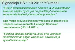 Signaaleja HS 1.10.2011: YO-reaali“Syksynylioppilaskirjoitusten historian ja yhteiskuntaopinkokeissapärjäsihyvin, jos on päivittänytosaamistaanseuraamallalaajastiyhteiskuntaa ja mediaa.” TätämieltäoliMunkkiniemenyhteiskoulunlehtori Petri SarjanensyksynreaalistaHelsinginSanomienhaastattelussa (HS 1.4.2011). "Sellaisetoppilaatpärjäävät, jotkaovatvalinneetmahdollisimmanpaljonvalinnaisia, soveltavia ja syventäviäkursseja."