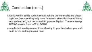 Conduction (cont.)
It works well in solids such as metals where the molecules are closer
together (because they only have to move a short distance to bump
into each other), but not as well in gases or liquids. Thermal energy
ALWAYS travels from HOT to COLD!
example: hot sand/pavement transferring to your feet when you walk
on it, or ice melting in your hand
 