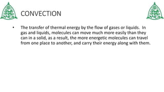CONVECTION
• The transfer of thermal energy by the flow of gases or liquids. In
gas and liquids, molecules can move much more easily than they
can in a solid, as a result, the more energetic molecules can travel
from one place to another, and carry their energy along with them.
 