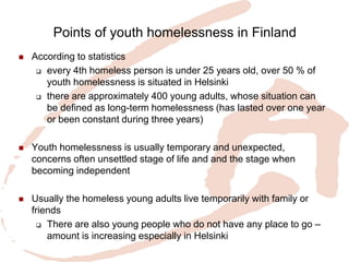 Points of youth homelessness in Finland 
According to statistics 
every 4th homeless person is under 25 years old, over 50 % of youth homelessness is situated in Helsinki 
there are approximately 400 young adults, whose situation can be defined as long-term homelessness (has lasted over one year or been constant during three years) 
Youth homelessness is usually temporary and unexpected, concerns often unsettled stage of life and and the stage when becoming independent 
Usually the homeless young adults live temporarily with family or friends 
There are also young people who do not have any place to go – amount is increasing especially in Helsinki  