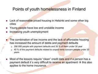 Points of youth homelessness in Finland 
Lack of reasonable priced housing in Helsinki and some other big cities 
Young people have low and unstable income 
Increasing youth unemployment 
The combination of low income and the lack of affordable housing has increased the amount of debts and payment defaults 
356 000 people with payment defaults and 35 % of them under 30 year 
40 % of the payment defaults related to unpaid rents concern people under 30 years 
Most of the lessors require “clean” credit data and if a person has a payment default it´s very difficult to receive an apartment  this also applies to the home insurance.  