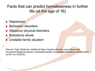 Facts that can predict homelessness in further life (at the age of 16) 
Depression 
Behaviour disorders 
(Massive) physical disorders 
Substance abuse 
Unstable family situation 
(Source: Fröjd, Marttunen, Kaltiala & Heino: Nuorten aikuisten asunnottomuutta ennustavat tekijät peruskoulun viimeisellä luokalla. Sosiaalilääketieteellinen aikakauslehti, vol 49, nro 3 (2012)).  