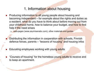 1. Information about housing 
Producing information to all young people about housing and becoming independent – for example about the rights and duties as a resident, what do you have to think about before moving out from your childhood home, how to balance your budget, and how to find help if the need arises 
web-pages (www.asumisenabc.com), other materials and guides 
Distributing the information in cooperation with schools, Finnish defence forces, parents – “lessons of housing” and housing infos 
Educating employees working with young adults 
“Courses of housing” for the homeless young adults to receive and to keep an apartment.  